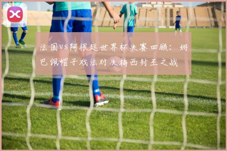 法国vs阿根廷世界杯决赛回顾：姆巴佩帽子戏法对决梅西封王之战