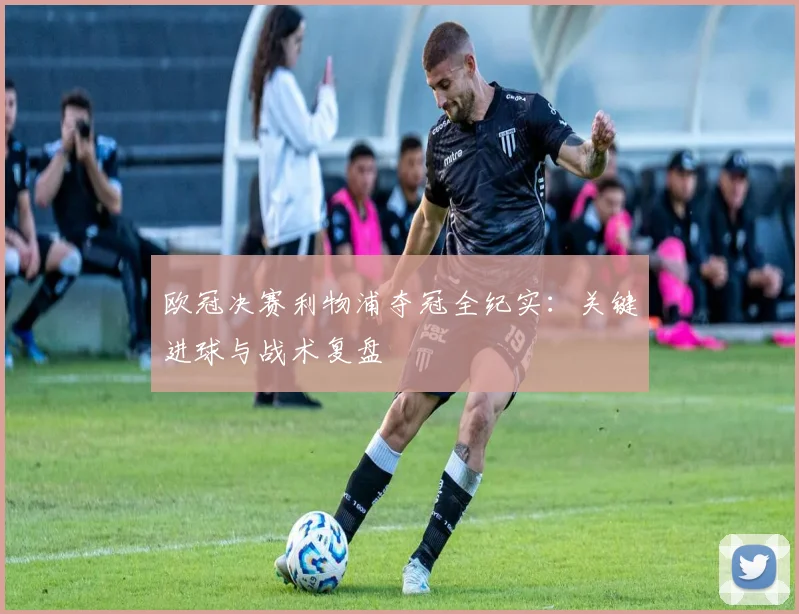 欧冠决赛利物浦夺冠全纪实：关键进球与战术复盘