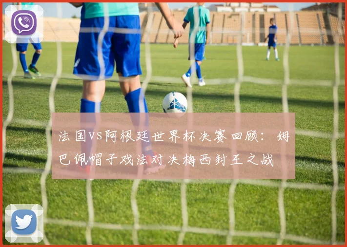 法国vs阿根廷世界杯决赛回顾：姆巴佩帽子戏法对决梅西封王之战