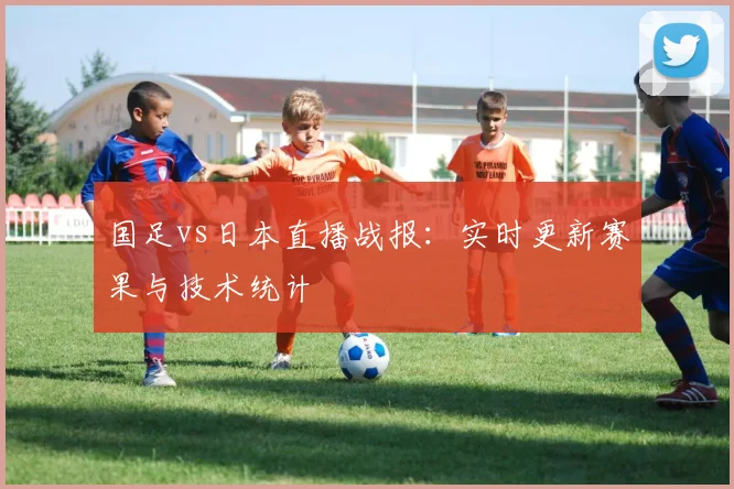 国足vs日本直播战报：实时更新赛果与技术统计